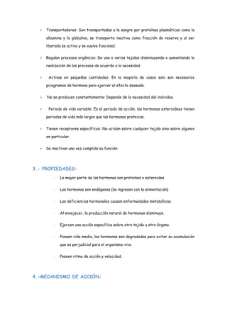  Transportadores: Son transportadas a la sangre por proteínas plasmáticas como la
albumina y la globulina, se transporta inactiva como fracción de reserva y al ser
liberada se activa y se vuelve funcional.
 Regulan procesos orgánicos: De uno o varios tejidos disminuyendo o aumentando la
realización de los procesos de acuerdo a la necesidad.
 Activas en pequeñas cantidades: En la mayoría de casos solo son necesarios
picogramos de hormona para ejercer el efecto deseado.
 No se producen constantemente: Depende de la necesidad del individuo.
 Periodo de vida variable: Es el periodo de acción, las hormonas esteroideas tienen
periodos de vida más largos que las hormonas proteicas.
 Tienen receptores específicos: No actúan sobre cualquier tejido sino sobre algunos
en particular.
 Se inactivan una vez cumplida su función.
3.- PROPIEDADES:
– La mayor parte de las hormonas son proteínas o esteroides
– Las hormonas son endógenas (no ingresan con la alimentación)
– Las deficiencias hormonales causan enfermedades metabólicas.
– Al envejecer, la producción natural de hormonas disminuye.
– Ejercen una acción específica sobre otro tejido u otro órgano.
– Poseen vida media, las hormonas son degradadas para evitar su acumulación
que es perjudicial para el organismo vivo.
– Poseen ritmo de acción y velocidad.
4.-MECANISMO DE ACCIÓN:
 