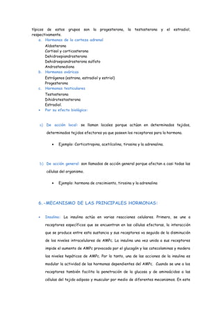 típicos de estos grupos son la progesterona, la testosterona y el estradiol,
respectivamente.
a. Hormonas de la corteza adrenal
Aldosterona
Cortisol y corticosterona
Dehidroepiandrosterona
Dehidroepiandrosterona sulfato
Androstenediona
b. Hormonas ováricas
Estrógenos (estrona, estradiol y estriol)
Progesterona
c. Hormonas testiculares
Testosterona
Dihidrotestosterona
Estradiol.
• Por su efecto biológico:
a) De acción local: se llaman locales porque actúan en determinados tejidos,
determinados tejidos efectores ya que poseen los receptores para la hormona.
• Ejemplo: Corticotropina, acetilcolina, tirosina y la adrenalina.
b) De acción general: son llamados de acción general porque afectan a casi todas las
células del organismo.
• Ejemplo: hormona de crecimiento, tirosina y la adrenalina
6.-MECANISMO DE LAS PRINCIPALES HORMONAS:
• Insulina: La insulina actúa en varias reacciones celulares. Primero, se une a
receptores específicos que se encuentran en las células efectoras, la interacción
que se produce entre esta sustancia y sus receptores va seguida de la disminución
de los niveles intracelulares de AMPc. La insulina una vez unida a sus receptores
impide el aumento de AMPc provocado por el glucagón y las catecolaminas y modera
los niveles hepáticos de AMPc. Por lo tanto, una de las acciones de la insulina es
modular la actividad de las hormonas dependientes del AMPc. Cuando se une a los
receptores también facilita la penetración de la glucosa y de aminoácidos a las
células del tejido adiposo y muscular por medio de diferentes mecanismos. En este
 