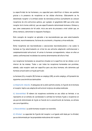 La especificidad de las hormonas y su capacidad para identificar el blanco son posibles
gracias a la presencia de receptores en las células efectoras. Clásicamente se ha
denominado receptor a la entidad celular de naturaleza proteica (actualmente se conocen
receptores de otra estructura química, por ejemplo: el gangliósido GM1 que actúa como
receptor de la toxina colérica) que une específicamente determinada hormona o fármaco y
que, como consecuencia de tal unión, inicia una serie de procesos a nivel celular que, en
última instancia, determinan la respuesta fisiológica.
Este concepto de receptor es aplicable a las macromoléculas que unen selectivamente
hormonas, neurotransmisores, factores de crecimiento, citoquinas y otras moléculas.
Estos receptores son macromoléculas o asociaciones macromoleculares a las cuales la
hormona se fija selectivamente en virtud de una estrecha adaptación conformacional o
complementariedad estructural. Al unirse la hormona correspondiente, induce en ellos un
cambio conformacional iniciándose los eventos determinantes del efecto final.
Los receptores hormonales se encuentran situados en la superficie de las células o en el
interior de las mismas. Todos o casi todos los receptores hormonales son proteínas,
además, cada receptor suele ser específico para una única hormona; ello determina qué
hormona actuará sobre un tejido particular.
La hormona (H) y receptor (R) forman un complejo (HR), en este complejo, el R presenta las
siguientes características destacables:
a) Adaptación inducida. A semejanza de la unión sustrato-enzima, la fijación de la hormona
al receptor implica una adaptación estructural recíproca de ambas moléculas.
b) Saturabilidad. El número de receptores existentes en una célula es limitado; si se
representa en un sistema de coordenadas la cantidad de hormona fijada a receptores en
una porción determinada de tejido en función de la concentración de hormona, se obtiene
una curva hiperbólica.
c) Reversibilidad. La unión hormona-receptor es reversible.
d) Afinidad. La capacidad de fijación del receptor a un ligando está dada por la afinidad,
que es determinada por las propiedades moleculares del receptor.
 