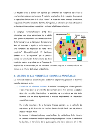 Los tejidos "diana o blanco" son aquellos que contienen los receptores específicos y
resultan afectados por una hormona. El carácter y naturaleza de la respuesta dependen de
la especialización funcional de la célula "blanco". A veces una misma hormona desencadena
respuestas diferentes en células distintas. Por ejemplo, la adrenalina produce activación de
la glucogenolisis en músculo esquelético y estimula la lipólisis en adipocitos.
El complejo Hormona-Receptor (HR) debe
interactuar con otras estructuras de la célula
para generar la respuesta. Un aumento sostenido
de hormona provoca la disminución de receptores
para así mantener el equilibrio en la respuesta,
este fenómeno de regulación se llama “down
regulation” (desensibilización). El fenómeno
opuesto es el “up regulation” que se produce
cuando hay disminución de la hormona. La down
regulation a veces se produce por un fenómeno de
degradación de receptores por los lisosomas celulares luego de la introducción de los
mismos en el interior de la célula (endocitosis).
8.-EFECTOS DE LAS PRINCIPALES HORMONAS ANABÓLICAS:
Las hormonas anabólicas ayudan al cuerpo a absorber las proteínas, propician el desarrollo
muscular, óseo y de la piel.
• Efectos de las hormonas tiroideas: la hormona tiroidea ejerce efectos generales
y específicos sobre el crecimiento. Se manifiesta sobre todo en niños en edad de
desarrollo. en niños hipotiroideos, la velocidad de crecimiento es más lenta,
mientras que en niños hipotiroideos a menudo experimentan un crecimiento
esquelético exceso.
Un efecto importante de la hormona tiroidea consiste en el estimulo del
crecimiento y del desarrollo del cerebro durante la vida fetal y en los primeros
años de vida post-natal.
La hormona tiroidea estimula casi todas las fases del metabolismo de los hidratos
de carbono, entre ellos, la rápida captación de glucosa por las células, el aumento de
la glucolisis, el incremento de la gluconeogenia, una mayor absorción en el tubo
 