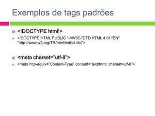 Exemplos de tags padrões
 <!DOCTYPE html!>
 <!DOCTYPE HTML PUBLIC "-//W3C//DTD HTML 4.01//EN"
"http://www.w3.org/TR/html4/strict.dtd">
 <meta charset=”utf-8”>
 <meta http-equiv=”Content-Type” content=”text/html; charset=utf-8”>
 