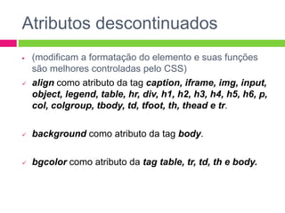 Atributos descontinuados
 (modificam a formatação do elemento e suas funções
são melhores controladas pelo CSS)
 align como atributo da tag caption, iframe, img, input,
object, legend, table, hr, div, h1, h2, h3, h4, h5, h6, p,
col, colgroup, tbody, td, tfoot, th, thead e tr.
 background como atributo da tag body.
 bgcolor como atributo da tag table, tr, td, th e body.
 