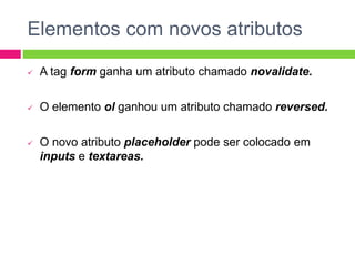 Elementos com novos atributos
 A tag form ganha um atributo chamado novalidate.
 O elemento ol ganhou um atributo chamado reversed.
 O novo atributo placeholder pode ser colocado em
inputs e textareas.
 