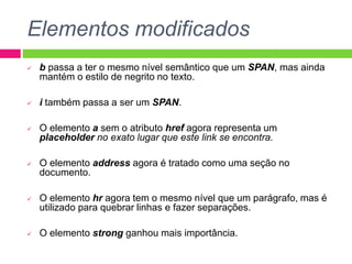 Elementos modificados
 b passa a ter o mesmo nível semântico que um SPAN, mas ainda
mantém o estilo de negrito no texto.
 i também passa a ser um SPAN.
 O elemento a sem o atributo href agora representa um
placeholder no exato lugar que este link se encontra.
 O elemento address agora é tratado como uma seção no
documento.
 O elemento hr agora tem o mesmo nível que um parágrafo, mas é
utilizado para quebrar linhas e fazer separações.
 O elemento strong ganhou mais importância.
 
