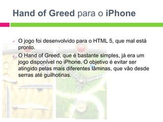 Hand of Greed para o iPhone
 O jogo foi desenvolvido para o HTML 5, que mal está
pronto.
 O Hand of Greed, que é bastante simples, já era um
jogo disponível no iPhone. O objetivo é evitar ser
atingido pelas mais diferentes lâminas, que vão desde
serras até guilhotinas.
 