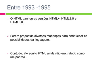 Entre 1993 -1995
 O HTML ganhou as versões HTML+, HTML2.0 e
HTML3.0 .
 Foram propostas diversas mudanças para enriquecer as
possibilidades da linguagem.
 Contudo, até aqui o HTML ainda não era tratado como
um padrão .
 
