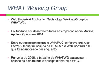 WHAT Working Group
 Web Hypertext Application Technology Working Group ou
WHATWG.
 Foi fundado por desenvolvedores de empresas como Mozilla,
Apple e Opera em 2004.
 Entre outros assuntos que o WHATWG se focava era Web
Forms 2.0 que foi incluído no HTML5 e o Web Controls 1.0
que foi abandonado por enquanto.
 Por volta de 2006, o trabalho do WHATWG passou ser
conhecido pelo mundo e principalmente pelo W3C.
 
