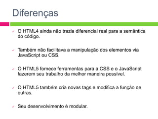 Diferenças
 O HTML4 ainda não trazia diferencial real para a semântica
do código.
 Também não facilitava a manipulação dos elementos via
JavaScript ou CSS.
 O HTML5 fornece ferramentas para a CSS e o JavaScript
fazerem seu trabalho da melhor maneira possível.
 O HTML5 também cria novas tags e modifica a função de
outras.
 Seu desenvolvimento é modular.
 