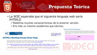 Propuesta Teórica
• La W3C esperaba que el siguiente lenguaje web sería
XHTML2.
• Redefinía muchas características de la anterior versión.
• Era más un intento académico que técnico.
 