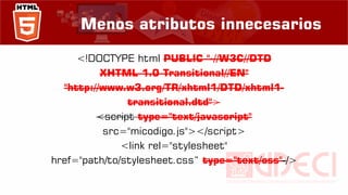 Menos atributos innecesarios
<!DOCTYPE html PUBLIC "-//W3C//DTD
XHTML 1.0 Transitional//EN"
"http://www.w3.org/TR/xhtml1/DTD/xhtml1-
transitional.dtd">
<script type="text/javascript"
src="micodigo.js"></script>
<link rel="stylesheet"
href="path/to/stylesheet.css“ type="text/css" />
 