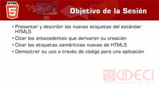 Objetivo de la Sesión
• Presentar y describir las nuevas etiquetas del estándar
HTML5
• Citar los antecedentes que derivaron su creación
• Citar las etiquetas semánticas nuevas de HTML5
• Demostrar su uso a través de código para una aplicación
 