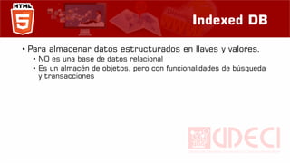 Indexed DB
• Para almacenar datos estructurados en llaves y valores.
• NO es una base de datos relacional
• Es un almacén de objetos, pero con funcionalidades de búsqueda
y transacciones
 
