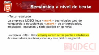 Semántica a nivel de texto
• Texto resaltado
La empresa UDECI lleva <mark> tecnologías web de
vanguardia a estudiantes </mark> de universidades,
institutos, escuelas y todo público en general.
La empresa UDECI lleva tecnologías web de vanguardia a estudiantes
de universidades, institutos, escuelas y todo público en general.
 