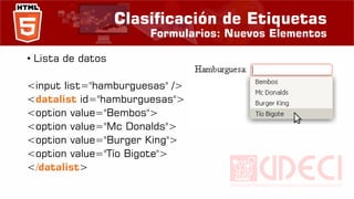 Clasificación de Etiquetas
Formularios: Nuevos Elementos
• Lista de datos
<input list="hamburguesas" />
<datalist id="hamburguesas">
<option value="Bembos">
<option value="Mc Donalds">
<option value="Burger King">
<option value="Tío Bigote">
</datalist>
 