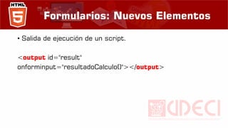 Formularios: Nuevos Elementos
• Salida de ejecución de un script.
<output id="result"
onforminput="resultadoCalculo()"></output>
 
