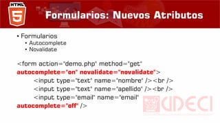 Formularios: Nuevos Atributos
• Formularios
• Autocomplete
• Novalidate
<form action="demo.php" method="get"
autocomplete="on" novalidate="novalidate">
<input type="text" name="nombre" /><br />
<input type="text" name="apellido" /><br />
<input type="email" name="email"
autocomplete="off" />
 