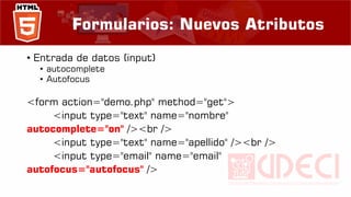 Formularios: Nuevos Atributos
• Entrada de datos (input)
• autocomplete
• Autofocus
<form action="demo.php" method="get">
<input type="text" name="nombre"
autocomplete="on" /><br />
<input type="text" name="apellido" /><br />
<input type="email" name="email"
autofocus="autofocus" />
 