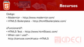 Recursos
Código:
• Modernizr - http://www.modernizr.com/
• HTML5 Boilerplate - http://html5boilerplate.com/
¿Funcionará?:
• HTML5 Test - http://www.html5test.com/
• When can I use? -
http://caniuse.com/#cats=HTML5
 