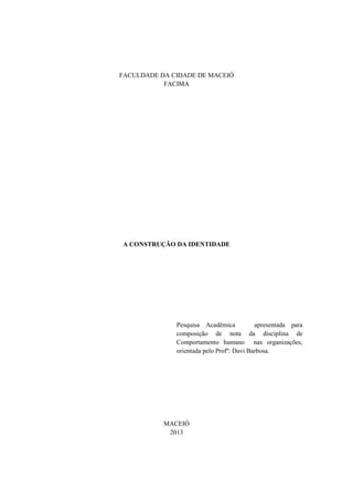 FACULDADE DA CIDADE DE MACEIÓ
FACIMA

A CONSTRUÇÃO DA IDENTIDADE

Pesquisa Acadêmica
apresentada para
composição de nota da disciplina de
Comportamento humano nas organizações,
orientada pelo Profº: Davi Barbosa.

MACEIÓ
2013

 