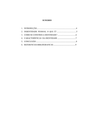 SUMÁRIO

1. INTRODUÇÃO...................................................................................4
2. INDENTIDADE PESSOAL O QUE É? .........................................5
3. COMO SE CONSTROI A IDENTIDADE? ......................................6
4. CARACTERÍSTICAS DA IDENTIDADE ......................................7
5. CONCLUSÃO ....................................................................................8
6. REFERENCIAS BIBLIOGRAFICAS ..............................................9

 
