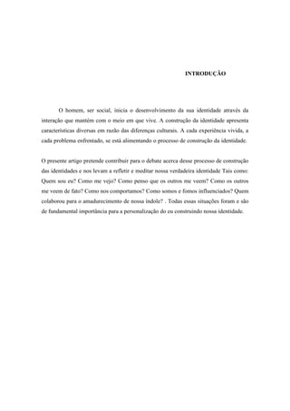 INTRODUÇÃO

O homem, ser social, inicia o desenvolvimento da sua identidade através da
interação que mantém com o meio em que vive. A construção da identidade apresenta
características diversas em razão das diferenças culturais. A cada experiência vivida, a
cada problema enfrentado, se está alimentando o processo de construção da identidade.

O presente artigo pretende contribuir para o debate acerca desse processo de construção
das identidades e nos levam a refletir e meditar nossa verdadeira identidade Tais como:
Quem sou eu? Como me vejo? Como penso que os outros me veem? Como os outros
me veem de fato? Como nos comportamos? Como somos e fomos influenciados? Quem
colaborou para o amadurecimento de nossa índole? . Todas essas situações foram e são
de fundamental importância para a personalização do eu construindo nossa identidade.

 