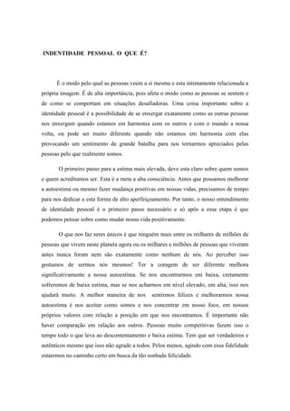 INDENTIDADE PESSOAL O QUE É?

É o modo pelo qual as pessoas veem a si mesma e esta intimamente relacionada a
própria imagem. É de alta importância, pois afeta o modo como as pessoas se sentem e
de como se comportam em situações desafiadoras. Uma coisa importante sobre a
identidade pessoal é a possibilidade de se enxergar exatamente como as outras pessoas
nos enxergam quando estamos em harmonia com os outros e com o mundo a nossa
volta, ou pode ser muito diferente quando não estamos em harmonia com elas
provocando um sentimento de grande batalha para nos tornarmos apreciados pelas
pessoas pelo que realmente somos.
O primeiro passo para a estima mais elevada, deve esta claro sobre quem somos
e quem acreditamos ser. Esta é a meta a alta consciência. Antes que possamos melhorar
a autoestima ou mesmo fazer mudança positivas em nossas vidas, precisamos de tempo
para nos dedicar a esta forma de alto aperfeiçoamento. Por tanto, o nosso entendimento
de identidade pessoal é o primeiro passo necessário e só após a essa etapa é que
podemos pensar sobre como mudar nossa vida positivamente.
O que nos faz seres únicos é que ninguém mais entre os milhares de milhões de
pessoas que vivem neste planeta agora ou os milhares e milhões de pessoas que viveram
antes nunca foram nem são exatamente como nenhum de nós. Ao perceber isso
gostamos de sermos nós mesmos! Ter a coragem de ser diferente melhora
significativamente a nossa autoestima. Se nos encontrarmos em baixa, certamente
sofreremos de baixa estima, mas se nos acharmos em nível elevado, em alta, isso nos
ajudará muito. A melhor maneira de nos

sentirmos felizes e melhorarmos nossa

autoestima é nos aceitar como somos e nos concentrar em nosso foco, em nossos
próprios valores com relação a posição em que nos encontramos. É importante não
haver comparação em ralação aos outros. Pessoas muito competitivas fazem isso o
tempo todo o que leva ao descontentamento e baixa estima. Tem que ser verdadeiros e
autênticos mesmo que isso não agrade a todos. Pelos menos, agindo com essa fidelidade
estaremos no caminho certo em busca da tão sonhada felicidade.

 