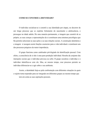 COMO SE CONSTROI A IDENTIDADE?

O individuo socializar-se e constrói a sua identidade por etapas, no decorrer de
um longo processo que se exprime fortemente do nascimento a adolescência, e
prossegue na idade adulta. De uma maneira permanente, a imagem que constrói de se
próprio, as suas crenças e representações de si constituem uma estrutura psicológica que
lhe permite selecionar as suas ações e as suas relações sociais. A construção identitária e
a imagem si assegura assim funções essenciais para a vida individual e constituem uns
dos processos psíquicos de maior importância.
O grupo funciona como catalisador privilegiado da identificação pessoal. Com
efeito, a consciência de si não é uma pura produção individual. Resulta de conjunto das
interações sociais que o individuo provoca ou sofre. O grupo socializa o indivíduo e o
indivíduo identifica-se com ele. Mas, ao mesmo tempo, esse processo permite ao
indivíduo diferenciar-se e agir sobre o seu ambiente.
Assim, a identidade forja-se pela confrontação com diferentes situações às quais
o sujeito tenta responder para ser integrado em diferentes grupos ao mesmo tempo que
tem em conta as suas aspirações pessoais.

 