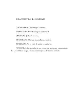 CARACTERÍSTICAS DA IDENTIDADE

CONTINUIDADE: Caráter do que é contínuo.
ESTABILIDADE: Qualidade daquilo que é estável.
UNICIDADE: Qualidade de único.
DIVERSIDADE: Diferença, dessemelhança, variedade.
REALIZAÇÃO: Ato ou efeito de realizar ou realizar-se.
AUTOESTIMA: Característica de uma pessoa que valoriza a si mesma, dandolhe a possibilidade de agir, pensar e exprimir opiniões de maneira confiante.

 