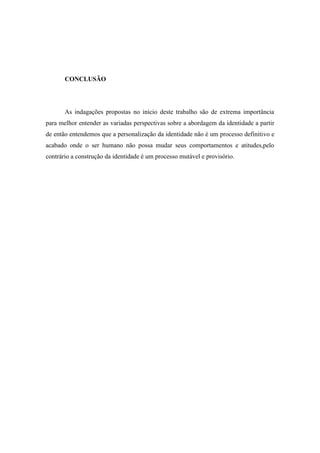 CONCLUSÃO

As indagações propostas no início deste trabalho são de extrema importância
para melhor entender as variadas perspectivas sobre a abordagem da identidade a partir
de então entendemos que a personalização da identidade não é um processo definitivo e
acabado onde o ser humano não possa mudar seus comportamentos e atitudes,pelo
contrário a construção da identidade é um processo mutável e provisório.

 