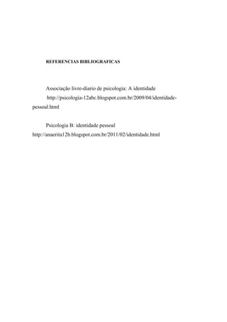 REFERENCIAS BIBLIOGRAFICAS

Associação livre-diario de psicologia: A identidade
http://psicologia-12abc.blogspot.com.br/2009/04/identidadepessoal.html

Psicologia B: identidade pessoal
http://anaerita12b.blogspot.com.br/2011/02/identidade.html

 
