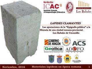 Noviembre, 2016Noviembre, 2016 Materiales lapídeos en época romanaMateriales lapídeos en época romana 11
LAPIDES CLAMANTESLAPIDES CLAMANTES
Las aportaciones de la “Epigrafía pública” a laLas aportaciones de la “Epigrafía pública” a la
Historia de una ciudad romana provincial:Historia de una ciudad romana provincial:
Los Bañales de UncastilloLos Bañales de Uncastillo
 