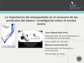 La importancia del empaquetado en el consumo de los
productos del tabaco: investigación sobre el envase
neutro
Juan Miguel Rey-Pino
Departamento de Comercialización e
Investigación de Mercados
Universidad de Granada
Blanca Lacave-García
Departamento de Marketing y
Comunicación
Universidad de Cádiz
 