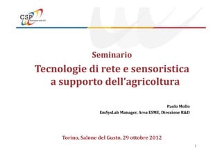 Seminario
Tecnologie di rete e sensoristica
a supporto dell’agricoltura
1
a supporto dell’agricoltura
Paolo Mollo
EmSysLab Manager, Area ESME, Direzione R&D
Torino, Salone del Gusto, 29 ottobre 2012
 