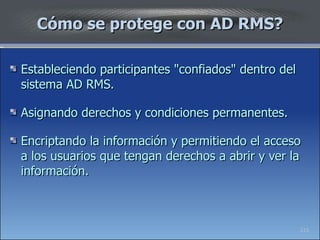 Cómo se protege con AD RMS? Estableciendo participantes "confiados" dentro del sistema AD RMS. Asignando derechos y condiciones permanentes. Encriptando la información y permitiendo el acceso a los usuarios que tengan derechos a abrir y ver la información.  215 