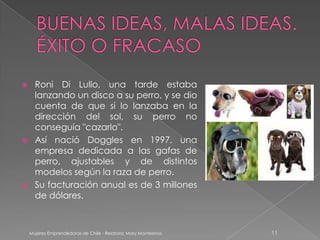      Roni Di Lullo, una tarde estaba
      lanzando un disco a su perro, y se dio
      cuenta de que si lo lanzaba en la
      dirección del sol, su perro no
      conseguía "cazarlo".
     Así nació Doggles en 1997, una
      empresa dedicada a las gafas de
      perro, ajustables y de distintos
      modelos según la raza de perro.
     Su facturación anual es de 3 millones
      de dólares.



    Mujeres Emprendedoras de Chile - Relatora: Mary Montesinos   11
 