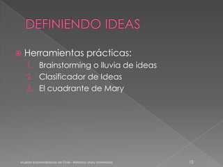    Herramientas prácticas:
    1. Brainstorming o lluvia de ideas
    2. Clasificador de Ideas
    3. El cuadrante de Mary




Mujeres Emprendedoras de Chile - Relatora: Mary Montesinos   12
 