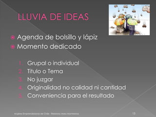  Agenda de bolsillo y lápiz
 Momento dedicado


    1. Grupal o individual
    2. Titulo o Tema
    3. No juzgar
    4. Originalidad no calidad ni cantidad
    5. Conveniencia para el resultado


 Mujeres Emprendedoras de Chile - Relatora: Mary Montesinos   13
 