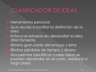    Herramienta personal
   Que ayuda a facilitar la definición de la
    idea
   Enfoca el esfuerzo en desarrollar la idea
    directamente
   Elimina gran parte del ensayo y error
   Elimina pérdidas de tiempo y dinero
   Nos permite identificar cuales ideas se
    pueden desarrollar en el corto, mediano o
    largo plazo
Mujeres Emprendedoras de Chile - Relatora: Mary Montesinos   16
 