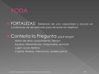    FORTALEZAS:           Existencia de una capacidad o recurso en
    condiciones de ser aplicado para alcanzar los objetivos.


 Contesta                       la Pregunta: ¿Qué tengo?
    › Mano de obra: conocimiento, tiempo
    › Equipos: Herramientas, maquinarias, servicios
    › Lugar: Local, terreno,
    › Capital: Ahorros, mercancía, materia prima




 Mujeres Emprendedoras de Chile - Relatora: Mary Montesinos   18
 