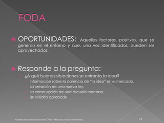    OPORTUNIDADES:             Aquellos factores, positivos, que se
    generan en el entorno y que, una vez identificados, pueden ser
    aprovechados.



   Responde a la pregunta:
    › ¿A qué buenas situaciones se enfrenta la idea?
            Información sobre la carencia de “la idea” en el mercado.
            La creación de una nueva ley.
            La construcción de una escuela cercana.
            Un crédito aprobado




Mujeres Emprendedoras de Chile - Relatora: Mary Montesinos               19
 
