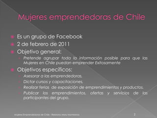      Es un grupo de Facebook
     2 de febrero de 2011
     Objetivo general:
       › Pretende agrupar toda la información posible para que las
            Mujeres en Chile puedan emprender Exitosamente
     Objetivos específicos:
       › Asesorar a las emprendedoras,
       › Dictar cursos y capacitaciones,
       › Realizar ferias de exposición de emprendimientos y productos.
       › Publicar los emprendimientos,                           ofertas   y   servicios   de   las
         participantes del grupo.



    Mujeres Emprendedoras de Chile - Relatora: Mary Montesinos                             2
 