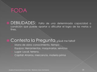    DEBILIDADES:        Falta de una determinada capacidad o
    condición que puede apartar o dificultar el logro de las metas o
    fines.



 Contesta                       la Pregunta: ¿Qué me falta?
    › Mano de obra: conocimiento, tiempo
    › Equipos: Herramientas, maquinarias, servicios
    › Lugar: Local, terreno,
    › Capital: Ahorros, mercancía, materia prima




 Mujeres Emprendedoras de Chile - Relatora: Mary Montesinos    20
 