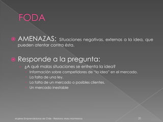    AMENAZAS:          Situaciones negativas, externas a la idea, que
    pueden atentar contra ésta.


   Responde a la pregunta:
    › ¿A qué malas situaciones se enfrenta la idea?
            Información sobre competidores de “la idea” en el mercado.
            La falta de una ley.
            La falta de un mercado o posibles clientes.
            Un mercado inestable




Mujeres Emprendedoras de Chile - Relatora: Mary Montesinos                21
 