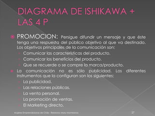    PROMOCION:           Persigue difundir un mensaje y que éste
  tenga una respuesta del público objetivo al que va destinado.
  Los objetivos principales de la comunicación son:
   › Comunicar las características del producto.
   › Comunicar los beneficios del producto.
   › Que se recuerde o se compre la marca/producto.
 La comunicación no es sólo publicidad. Los diferentes
  instrumentos que la configuran son los siguientes:
   › La publicidad.
   › Las relaciones públicas.
   › La venta personal.
   › La promoción de ventas.
   › El Marketing directo.
 Mujeres Emprendedoras de Chile - Relatora: Mary Montesinos   27
 