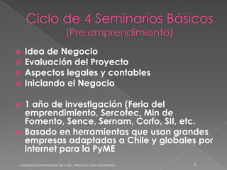  Idea de Negocio
 Evaluación del Proyecto
 Aspectos legales y contables
 Iniciando el Negocio

 1 año de investigación (Feria del
  emprendimiento, Sercotec, Min de
  Fomento, Sence, Sernam, Corfo, SII, etc.
 Basado en herramientas que usan grandes
  empresas adaptadas a Chile y globales por
  internet para la PyME
 Mujeres Emprendedoras de Chile - Relatora: Mary Montesinos   3
 