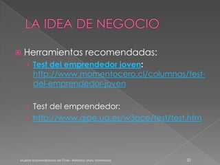    Herramientas recomendadas:
    › Test del emprendedor joven:
        http://www.momentocero.cl/columnas/test-
        del-emprendedor-joven

    › Test del emprendedor:
    › http://www.gipe.ua.es/w3ace/test/test.htm




Mujeres Emprendedoras de Chile - Relatora: Mary Montesinos   32
 