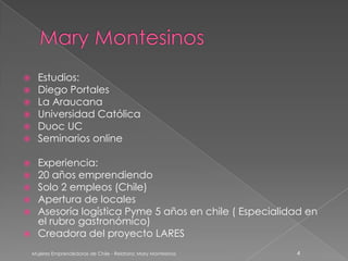      Estudios:
     Diego Portales
     La Araucana
     Universidad Católica
     Duoc UC
     Seminarios online

 Experiencia:
 20 años emprendiendo
 Solo 2 empleos (Chile)
 Apertura de locales
 Asesoría logística Pyme 5 años en chile ( Especialidad en
  el rubro gastronómico)
 Creadora del proyecto LARES

    Mujeres Emprendedoras de Chile - Relatora: Mary Montesinos   4
 