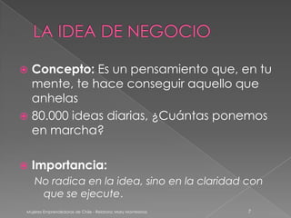  Concepto: Es un pensamiento que, en tu
  mente, te hace conseguir aquello que
  anhelas
 80.000 ideas diarias, ¿Cuántas ponemos
  en marcha?

   Importancia:
    No radica en la idea, sino en la claridad con
     que se ejecute.
 Mujeres Emprendedoras de Chile - Relatora: Mary Montesinos   7
 