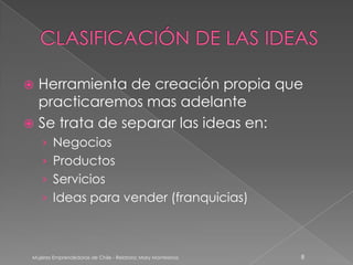  Herramienta de creación propia que
  practicaremos mas adelante
 Se trata de separar las ideas en:
    › Negocios
    › Productos
    › Servicios
    › Ideas para vender (franquicias)



 Mujeres Emprendedoras de Chile - Relatora: Mary Montesinos   8
 