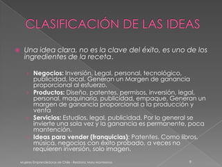      Una idea clara, no es la clave del éxito, es uno de los
      ingredientes de la receta.

       › Negocios: Inversión, Legal, personal, tecnológico,
         publicidad, local. Generan un Margen de ganancia
         proporcional al esfuerzo.
       › Productos: Diseño, patentes, permisos, inversión, legal,
         personal, maquinaria, publicidad, empaque. Generan un
         margen de ganancia proporcional a la producción y
         venta
       › Servicios: Estudios, legal, publicidad. Por lo general se
         invierte una sola vez y la ganancia es permanente, poca
         mantención.
       › Ideas para vender (franquicias): Patentes. Como libros,
         música, negocios con éxito probado, a veces no
         requieren inversión, solo imagen.

    Mujeres Emprendedoras de Chile - Relatora: Mary Montesinos   9
 